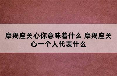 摩羯座关心你意味着什么 摩羯座关心一个人代表什么